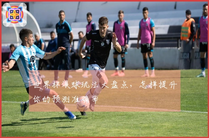 世界杯滚球玩法大盘点，怎样提升你的预测准确率